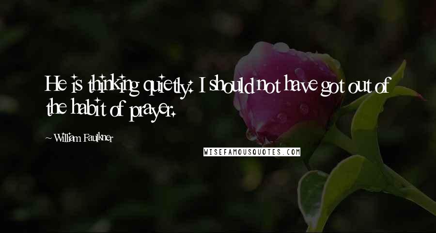 William Faulkner Quotes: He is thinking quietly: I should not have got out of the habit of prayer.