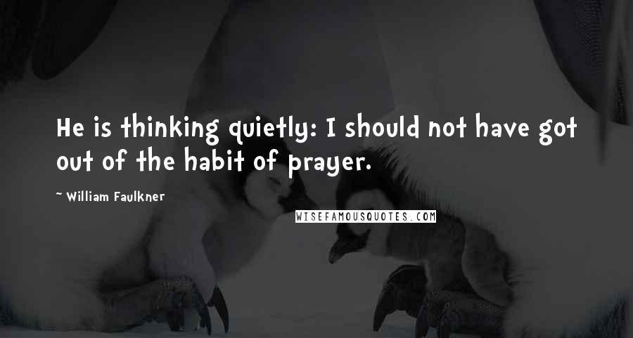 William Faulkner Quotes: He is thinking quietly: I should not have got out of the habit of prayer.