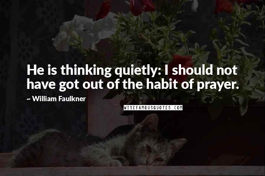 William Faulkner Quotes: He is thinking quietly: I should not have got out of the habit of prayer.