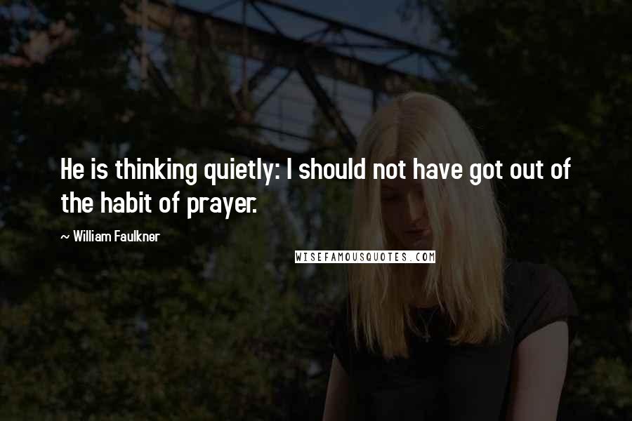 William Faulkner Quotes: He is thinking quietly: I should not have got out of the habit of prayer.