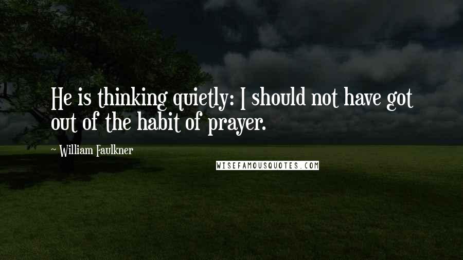 William Faulkner Quotes: He is thinking quietly: I should not have got out of the habit of prayer.