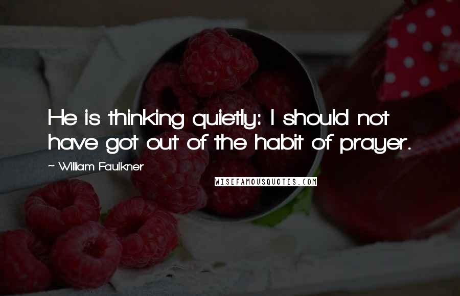 William Faulkner Quotes: He is thinking quietly: I should not have got out of the habit of prayer.