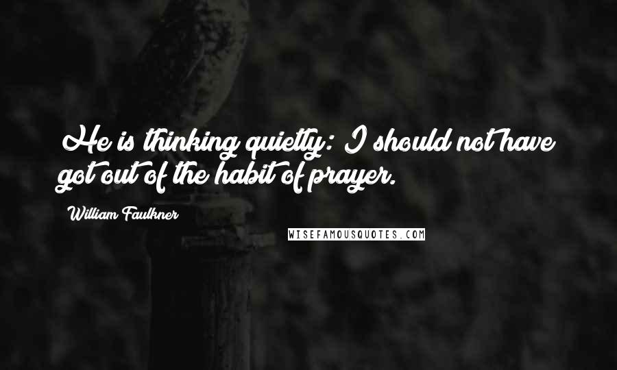 William Faulkner Quotes: He is thinking quietly: I should not have got out of the habit of prayer.