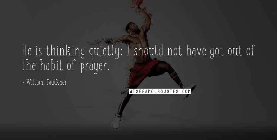 William Faulkner Quotes: He is thinking quietly: I should not have got out of the habit of prayer.