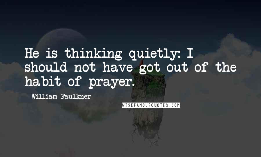 William Faulkner Quotes: He is thinking quietly: I should not have got out of the habit of prayer.