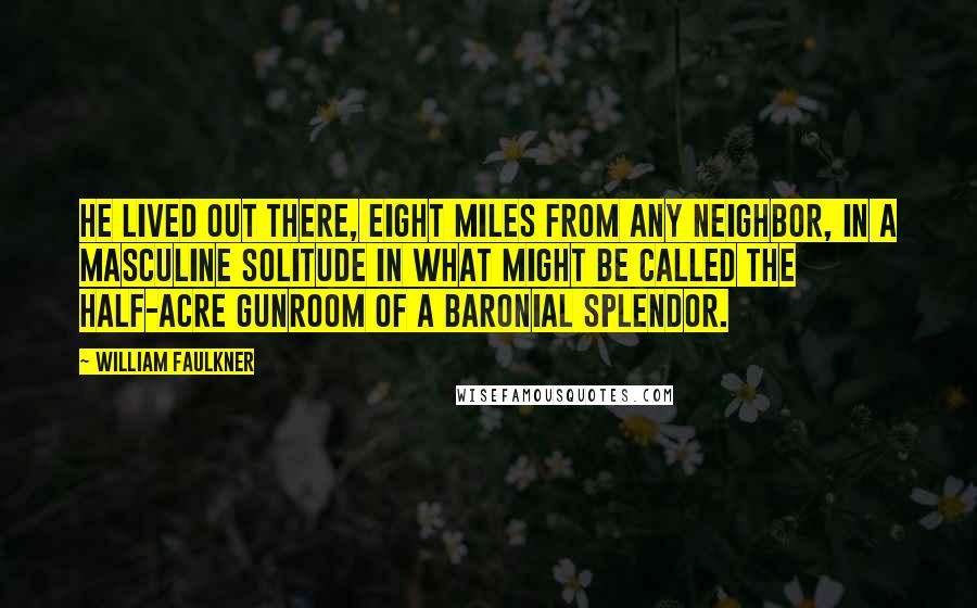 William Faulkner Quotes: He lived out there, eight miles from any neighbor, in a masculine solitude in what might be called the half-acre gunroom of a baronial splendor.