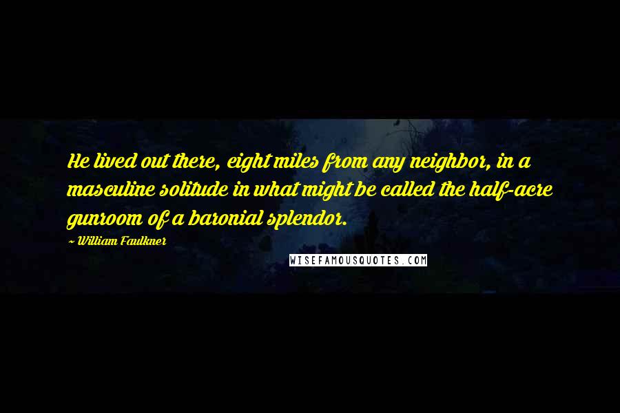 William Faulkner Quotes: He lived out there, eight miles from any neighbor, in a masculine solitude in what might be called the half-acre gunroom of a baronial splendor.