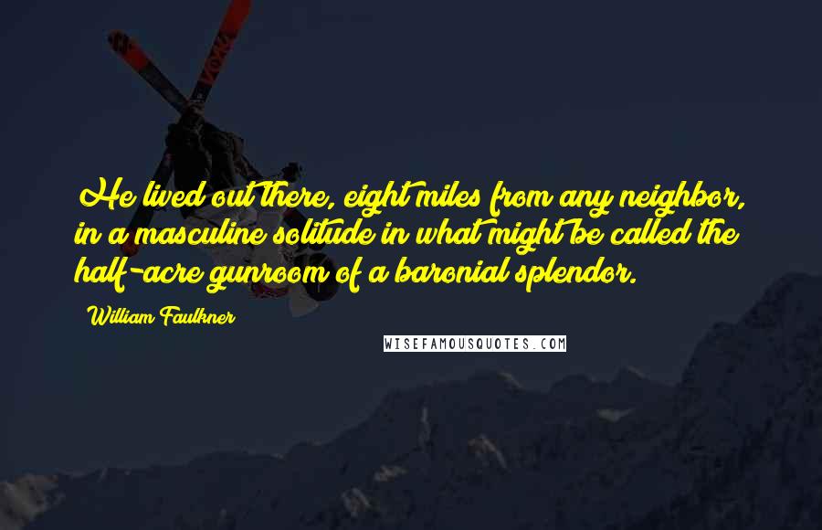 William Faulkner Quotes: He lived out there, eight miles from any neighbor, in a masculine solitude in what might be called the half-acre gunroom of a baronial splendor.