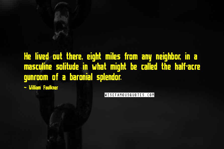 William Faulkner Quotes: He lived out there, eight miles from any neighbor, in a masculine solitude in what might be called the half-acre gunroom of a baronial splendor.