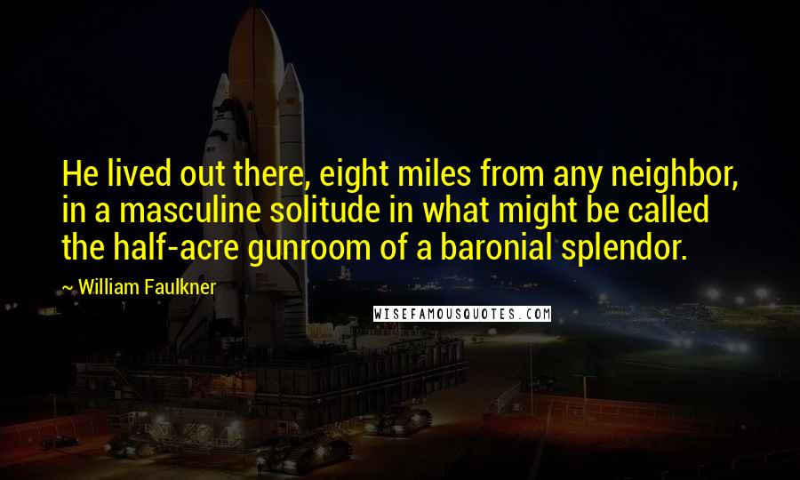 William Faulkner Quotes: He lived out there, eight miles from any neighbor, in a masculine solitude in what might be called the half-acre gunroom of a baronial splendor.