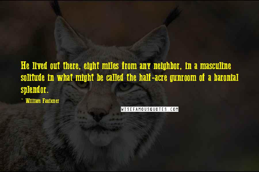 William Faulkner Quotes: He lived out there, eight miles from any neighbor, in a masculine solitude in what might be called the half-acre gunroom of a baronial splendor.