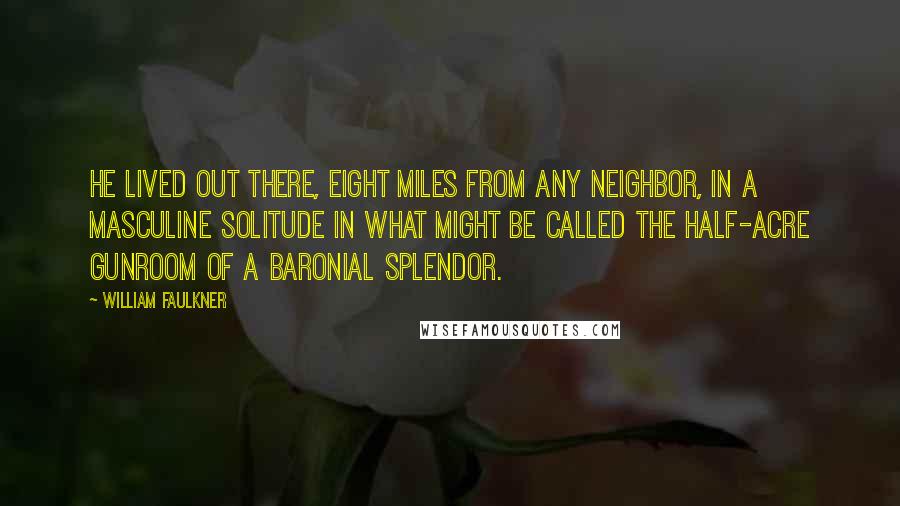 William Faulkner Quotes: He lived out there, eight miles from any neighbor, in a masculine solitude in what might be called the half-acre gunroom of a baronial splendor.