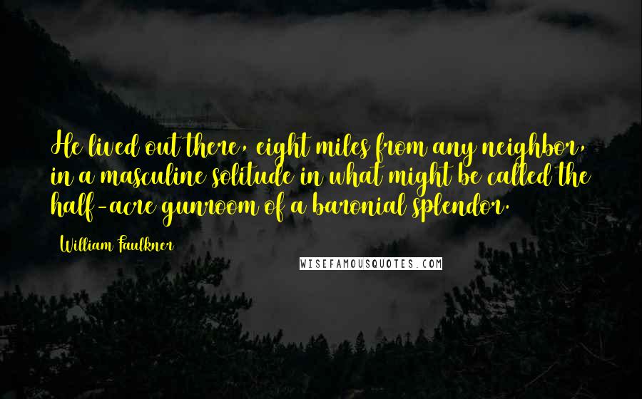 William Faulkner Quotes: He lived out there, eight miles from any neighbor, in a masculine solitude in what might be called the half-acre gunroom of a baronial splendor.