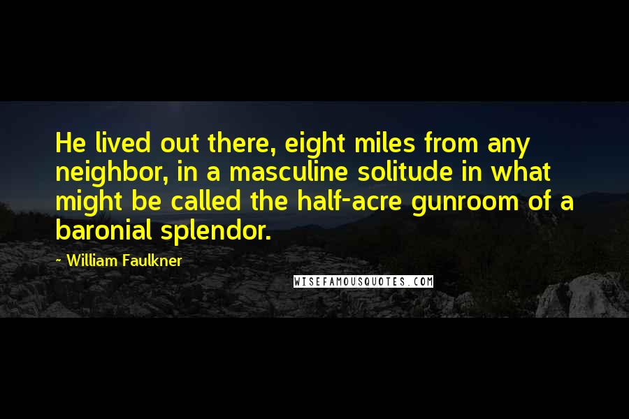 William Faulkner Quotes: He lived out there, eight miles from any neighbor, in a masculine solitude in what might be called the half-acre gunroom of a baronial splendor.