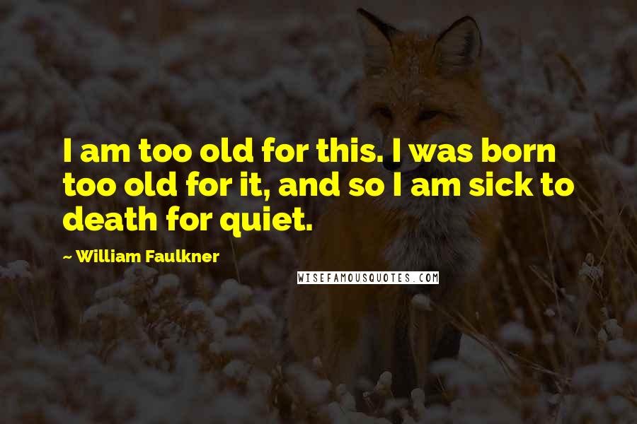 William Faulkner Quotes: I am too old for this. I was born too old for it, and so I am sick to death for quiet.