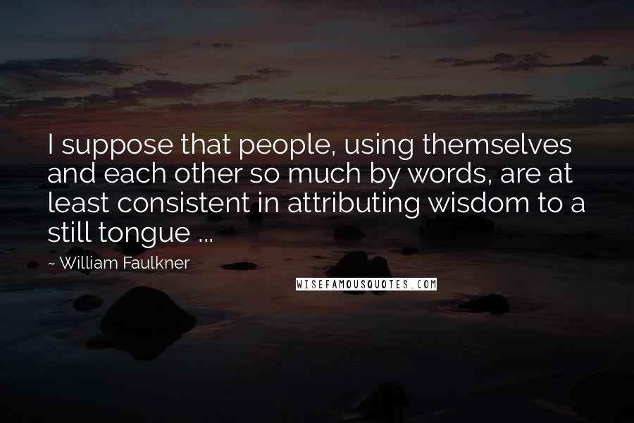 William Faulkner Quotes: I suppose that people, using themselves and each other so much by words, are at least consistent in attributing wisdom to a still tongue ...