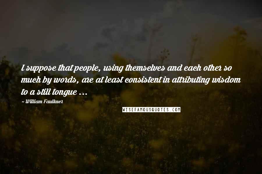 William Faulkner Quotes: I suppose that people, using themselves and each other so much by words, are at least consistent in attributing wisdom to a still tongue ...