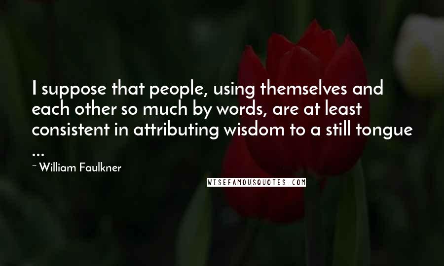 William Faulkner Quotes: I suppose that people, using themselves and each other so much by words, are at least consistent in attributing wisdom to a still tongue ...