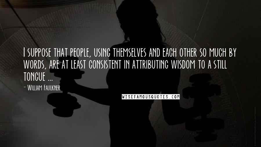 William Faulkner Quotes: I suppose that people, using themselves and each other so much by words, are at least consistent in attributing wisdom to a still tongue ...