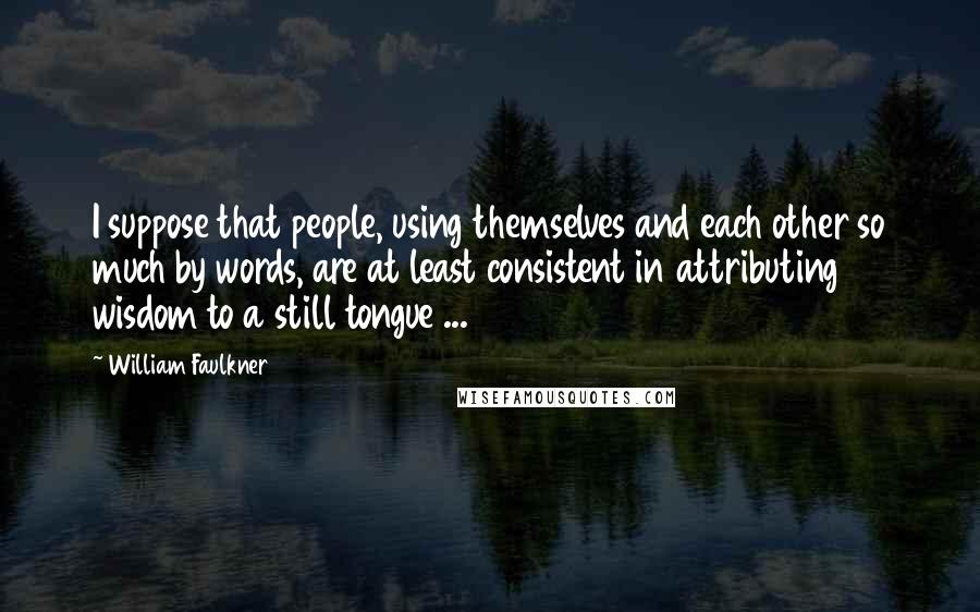 William Faulkner Quotes: I suppose that people, using themselves and each other so much by words, are at least consistent in attributing wisdom to a still tongue ...