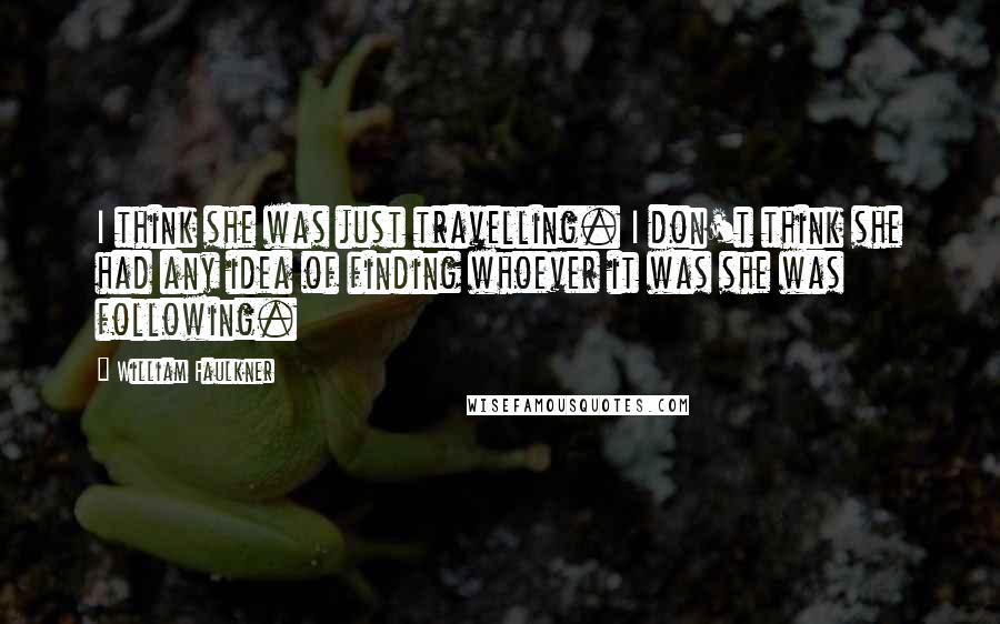 William Faulkner Quotes: I think she was just travelling. I don't think she had any idea of finding whoever it was she was following.