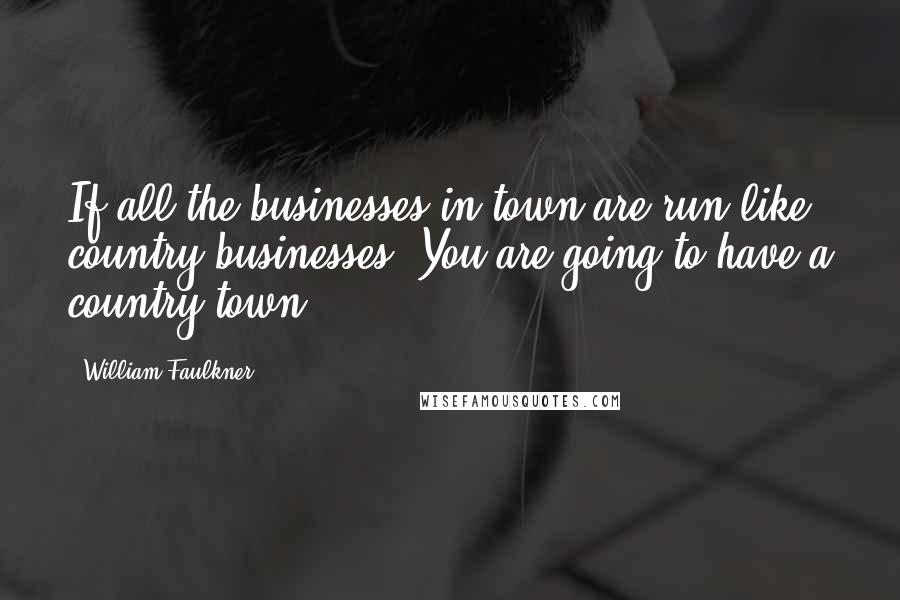 William Faulkner Quotes: If all the businesses in town are run like country businesses, You are going to have a country town