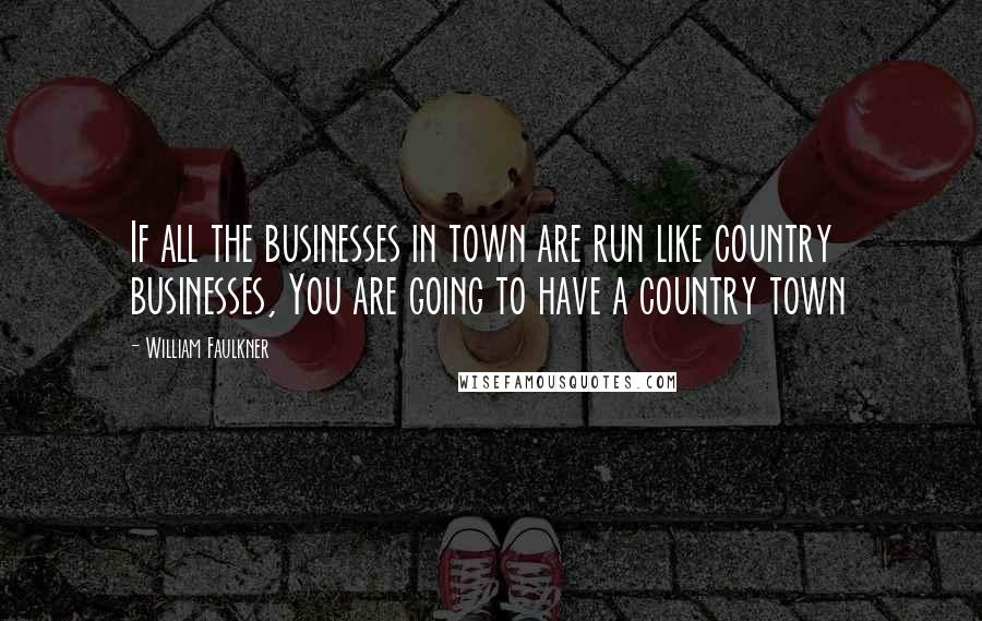 William Faulkner Quotes: If all the businesses in town are run like country businesses, You are going to have a country town