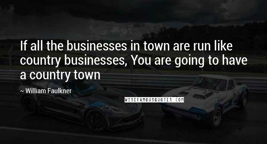 William Faulkner Quotes: If all the businesses in town are run like country businesses, You are going to have a country town