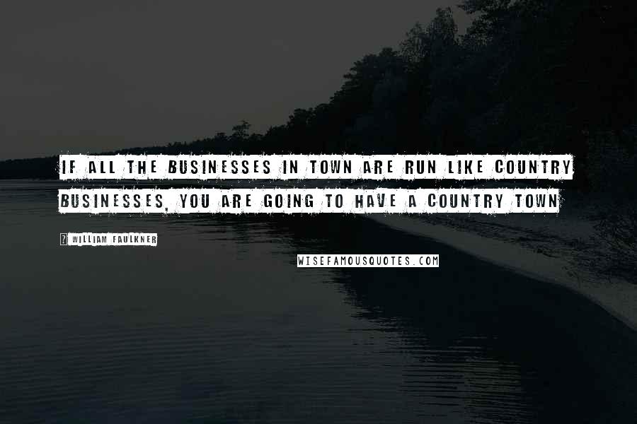 William Faulkner Quotes: If all the businesses in town are run like country businesses, You are going to have a country town