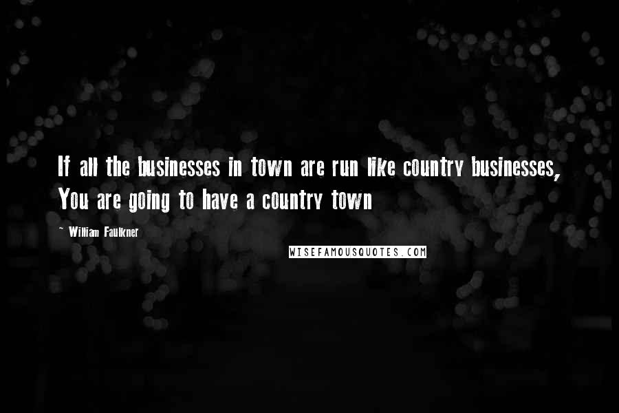 William Faulkner Quotes: If all the businesses in town are run like country businesses, You are going to have a country town