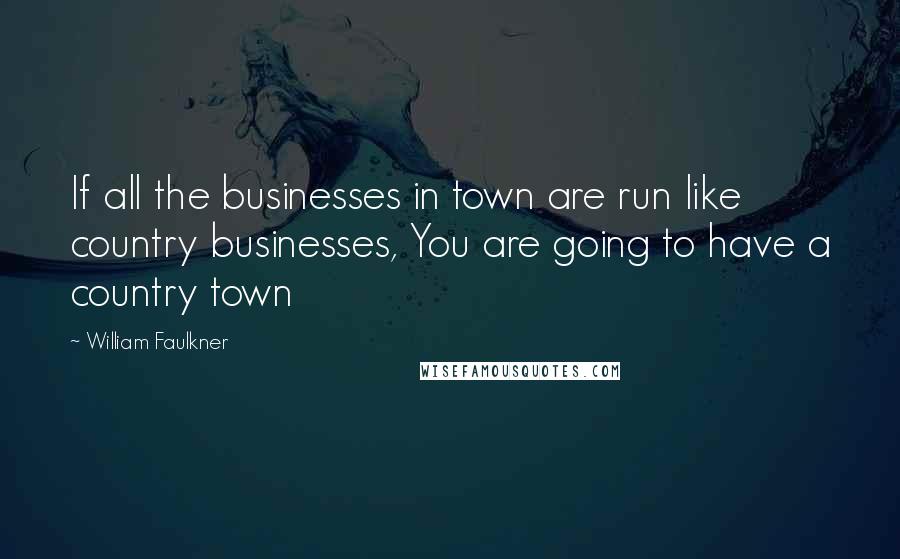 William Faulkner Quotes: If all the businesses in town are run like country businesses, You are going to have a country town