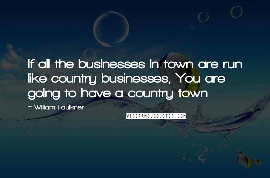 William Faulkner Quotes: If all the businesses in town are run like country businesses, You are going to have a country town