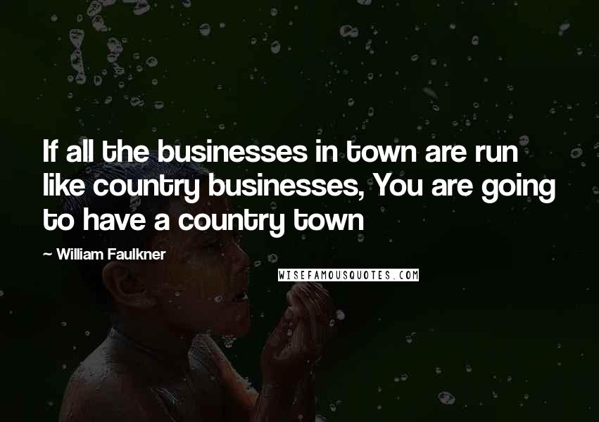 William Faulkner Quotes: If all the businesses in town are run like country businesses, You are going to have a country town