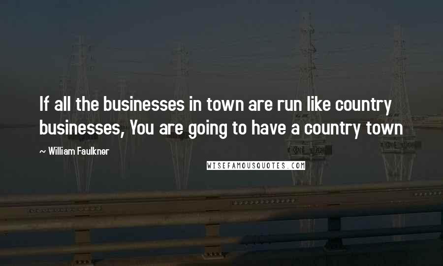 William Faulkner Quotes: If all the businesses in town are run like country businesses, You are going to have a country town