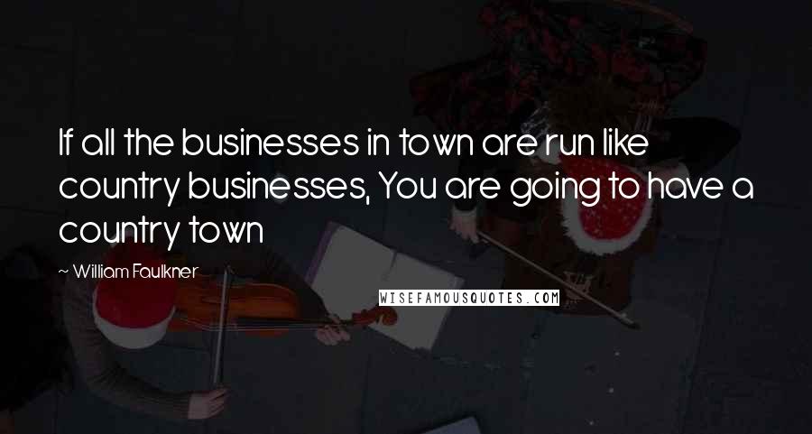 William Faulkner Quotes: If all the businesses in town are run like country businesses, You are going to have a country town
