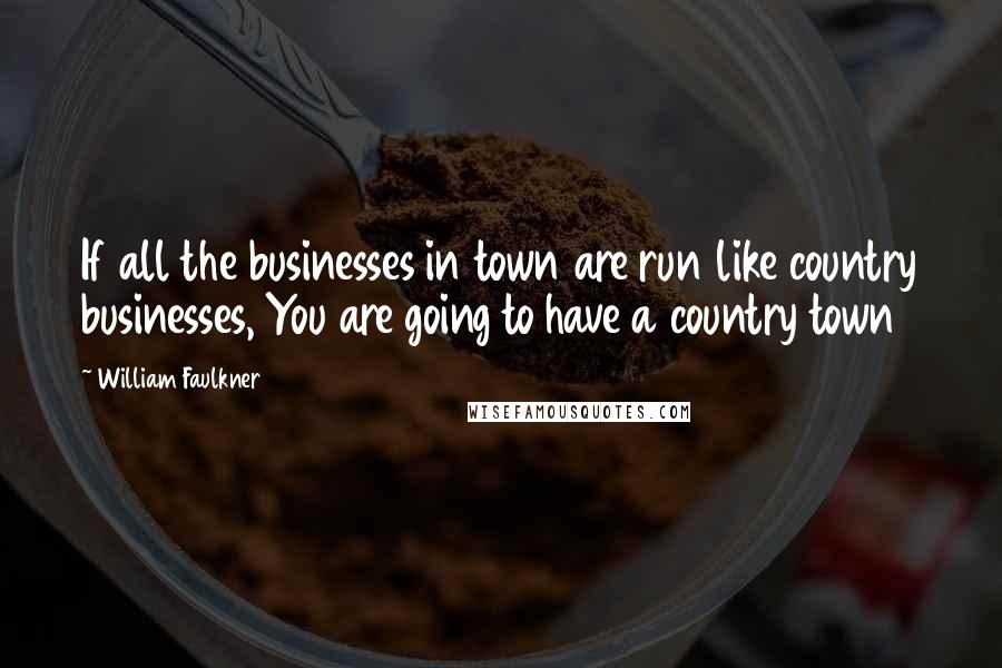 William Faulkner Quotes: If all the businesses in town are run like country businesses, You are going to have a country town