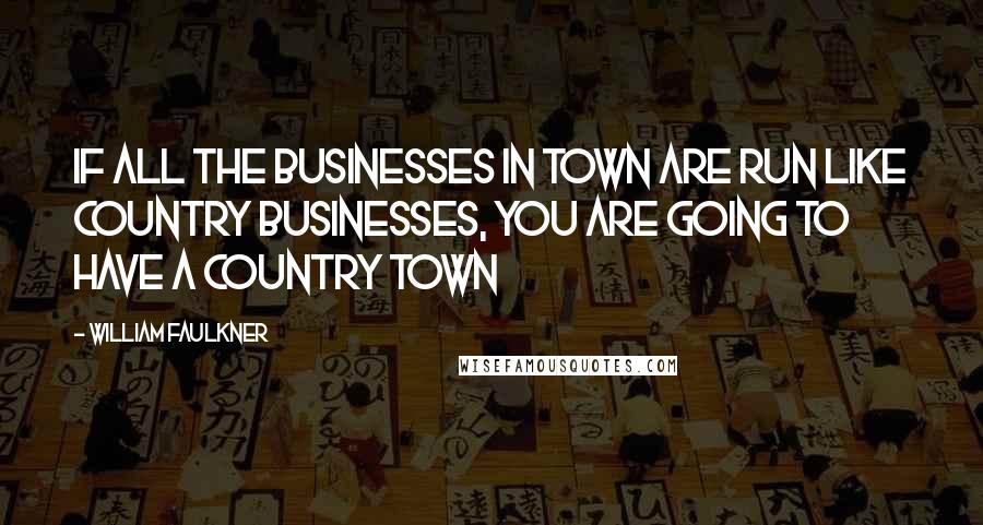 William Faulkner Quotes: If all the businesses in town are run like country businesses, You are going to have a country town