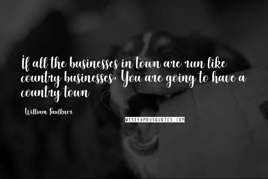 William Faulkner Quotes: If all the businesses in town are run like country businesses, You are going to have a country town