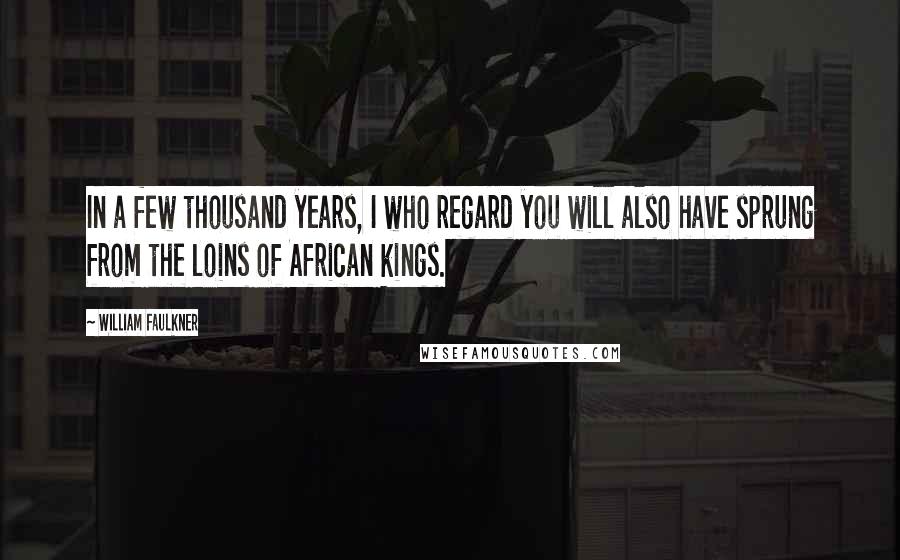 William Faulkner Quotes: In a few thousand years, I who regard you will also have sprung from the loins of African kings.