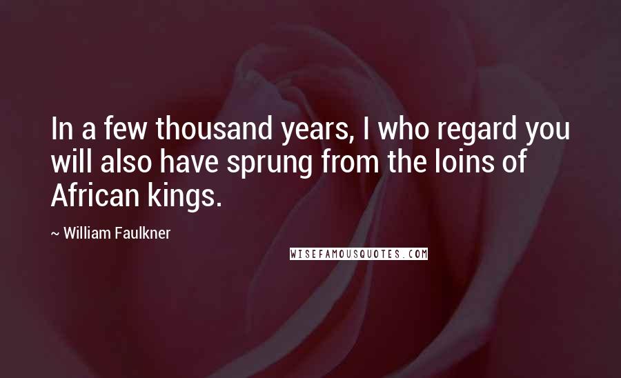 William Faulkner Quotes: In a few thousand years, I who regard you will also have sprung from the loins of African kings.