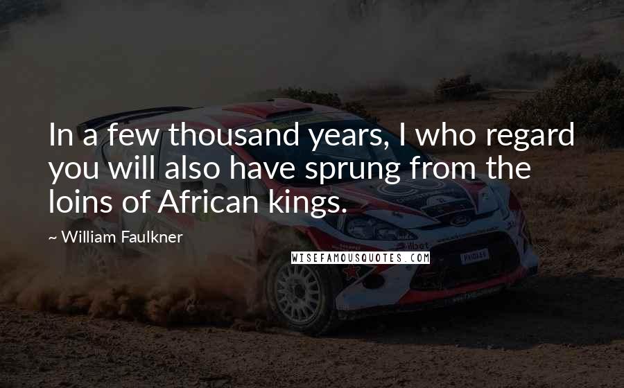 William Faulkner Quotes: In a few thousand years, I who regard you will also have sprung from the loins of African kings.