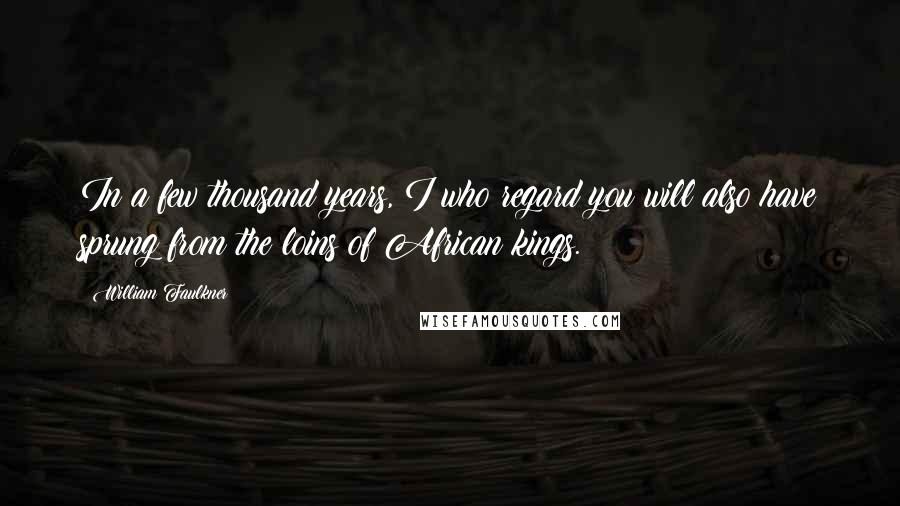 William Faulkner Quotes: In a few thousand years, I who regard you will also have sprung from the loins of African kings.