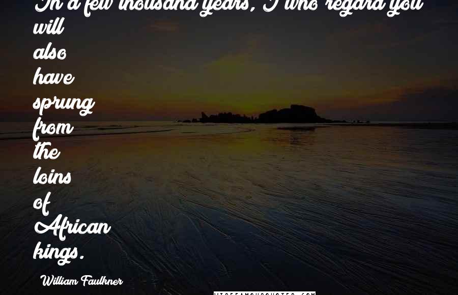 William Faulkner Quotes: In a few thousand years, I who regard you will also have sprung from the loins of African kings.