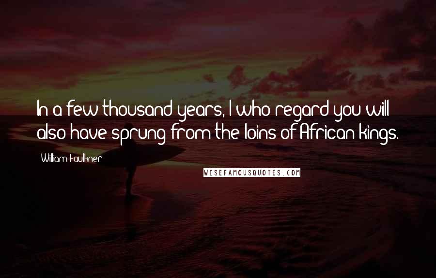 William Faulkner Quotes: In a few thousand years, I who regard you will also have sprung from the loins of African kings.