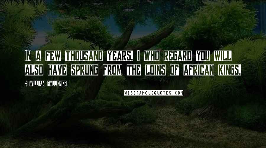 William Faulkner Quotes: In a few thousand years, I who regard you will also have sprung from the loins of African kings.