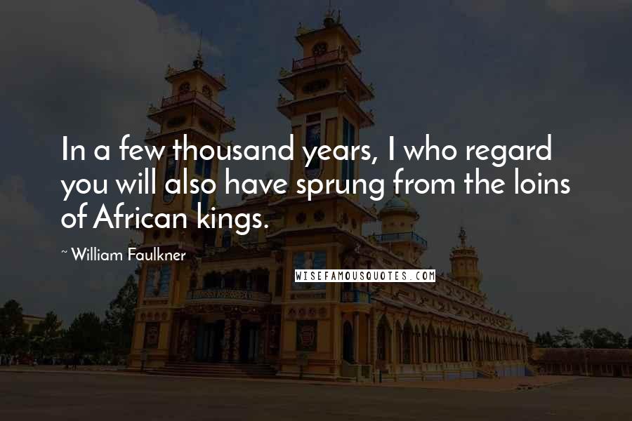 William Faulkner Quotes: In a few thousand years, I who regard you will also have sprung from the loins of African kings.