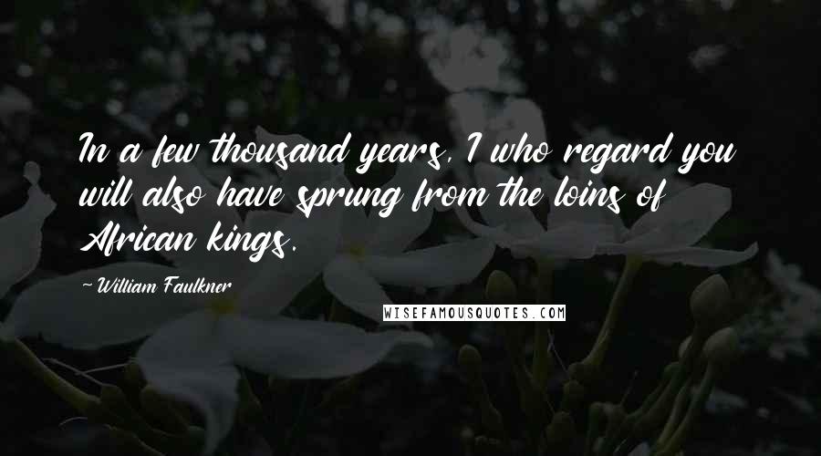 William Faulkner Quotes: In a few thousand years, I who regard you will also have sprung from the loins of African kings.