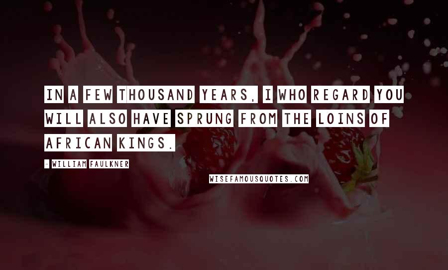 William Faulkner Quotes: In a few thousand years, I who regard you will also have sprung from the loins of African kings.