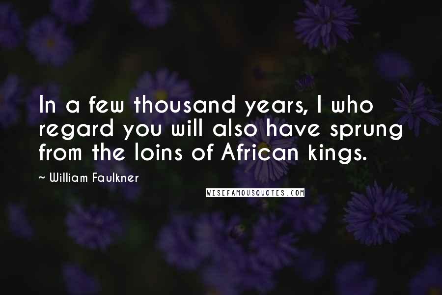 William Faulkner Quotes: In a few thousand years, I who regard you will also have sprung from the loins of African kings.