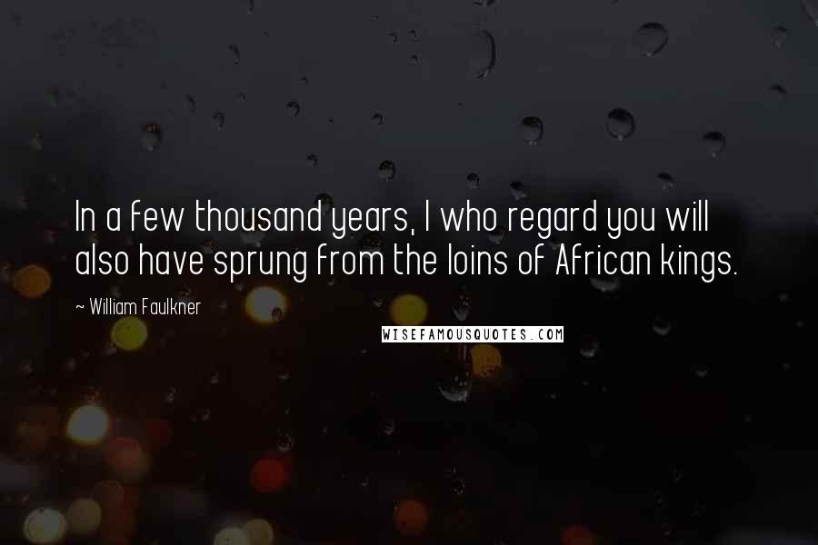 William Faulkner Quotes: In a few thousand years, I who regard you will also have sprung from the loins of African kings.